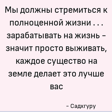 Мы должны стремиться к полноценной жизни ... зарабатывать на жизнь - значит просто выживать, каждое существо на земле делает это лучше вас