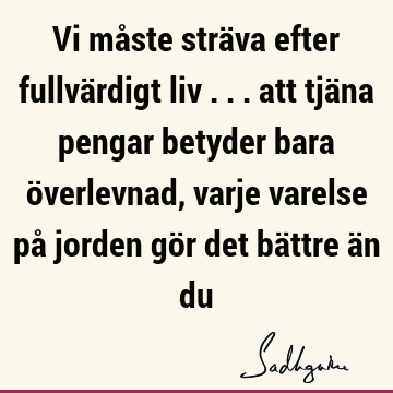 Vi måste sträva efter fullvärdigt liv ... att tjäna pengar betyder bara överlevnad, varje varelse på jorden gör det bättre än