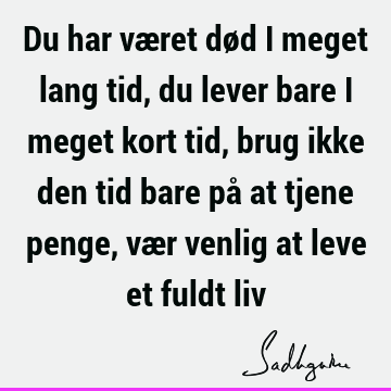 Du har været død i meget lang tid, du lever bare i meget kort tid, brug ikke den tid bare på at tjene penge, vær venlig at leve et fuldt