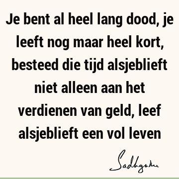 Je bent al heel lang dood, je leeft nog maar heel kort, besteed die tijd alsjeblieft niet alleen aan het verdienen van geld, leef alsjeblieft een vol