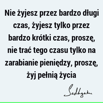 Nie żyjesz przez bardzo długi czas, żyjesz tylko przez bardzo krótki czas, proszę, nie trać tego czasu tylko na zarabianie pieniędzy, proszę, żyj pełnią ż