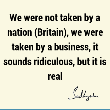 We were not taken by a nation (Britain), we were taken by a business, it sounds ridiculous, but it is