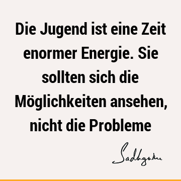 Die Jugend ist eine Zeit enormer Energie. Sie sollten sich die Möglichkeiten ansehen, nicht die P