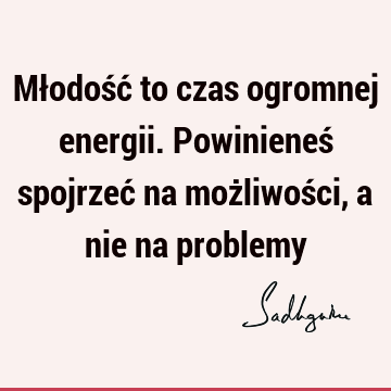 Młodość to czas ogromnej energii. Powinieneś spojrzeć na możliwości, a nie na