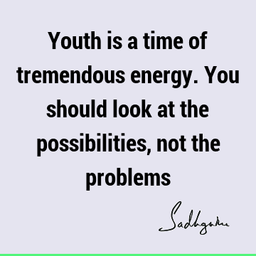Youth is a time of tremendous energy. You should look at the possibilities, not the