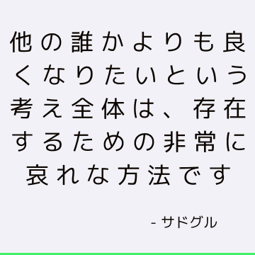 他の誰かよりも良くなりたいという考え全体は、存在するための非常に哀れな方法です