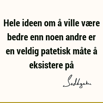 Hele ideen om å ville være bedre enn noen andre er en veldig patetisk måte å eksistere på