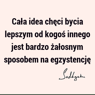 Cała idea chęci bycia lepszym od kogoś innego jest bardzo żałosnym sposobem na egzystencję