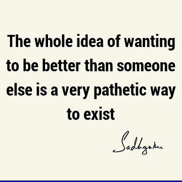 The whole idea of wanting to be better than someone else is a very pathetic way to