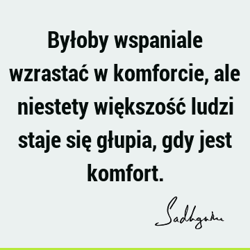 Byłoby wspaniale wzrastać w komforcie, ale niestety większość ludzi staje się głupia, gdy jest