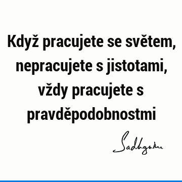 Když pracujete se světem, nepracujete s jistotami, vždy pracujete s pravdě