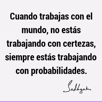 Cuando trabajas con el mundo, no estás trabajando con certezas, siempre estás trabajando con