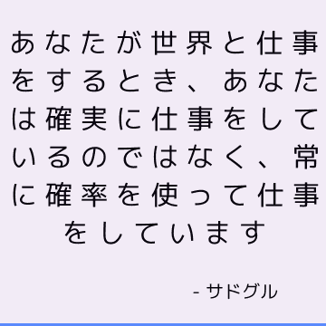 あなたが世界と仕事をするとき、あなたは確実に仕事をしているのではなく、常に確率を使って仕事をしています