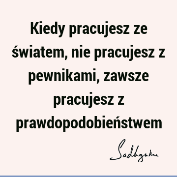 Kiedy pracujesz ze światem, nie pracujesz z pewnikami, zawsze pracujesz z prawdopodobień