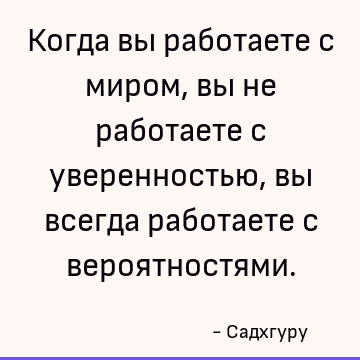 Когда вы работаете с миром, вы не работаете с уверенностью, вы всегда работаете с вероятностями