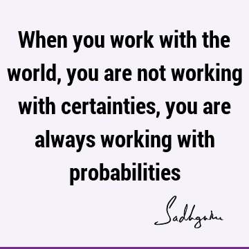 When you work with the world, you are not working with certainties, you are always working with