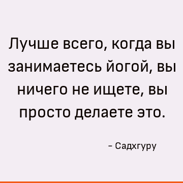 Лучше всего, когда вы занимаетесь йогой, вы ничего не ищете, вы просто делаете это