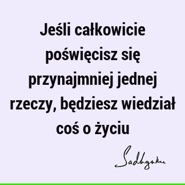 Jeśli całkowicie poświęcisz się przynajmniej jednej rzeczy, będziesz wiedział coś o ż