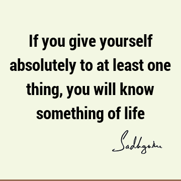 If you give yourself absolutely to at least one thing, you will know something of