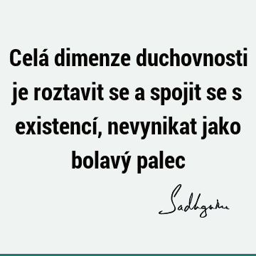 Celá dimenze duchovnosti je roztavit se a spojit se s existencí, nevynikat jako bolavý