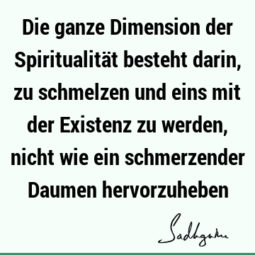 Die ganze Dimension der Spiritualität besteht darin, zu schmelzen und eins mit der Existenz zu werden, nicht wie ein schmerzender Daumen