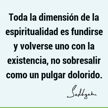 Toda la dimensión de la espiritualidad es fundirse y volverse uno con la existencia, no sobresalir como un pulgar