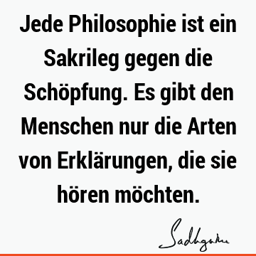 Jede Philosophie ist ein Sakrileg gegen die Schöpfung. Es gibt den Menschen nur die Arten von Erklärungen, die sie hören mö