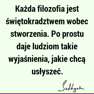 Każda filozofia jest świętokradztwem wobec stworzenia. Po prostu daje ludziom takie wyjaśnienia, jakie chcą usłyszeć