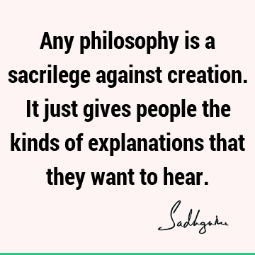 Any philosophy is a sacrilege against creation. It just gives people the kinds of explanations that they want to
