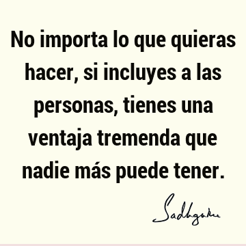 No importa lo que quieras hacer, si incluyes a las personas, tienes una ventaja tremenda que nadie más puede