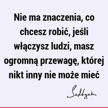 Nie ma znaczenia, co chcesz robić, jeśli włączysz ludzi, masz ogromną przewagę, której nikt inny nie może mieć