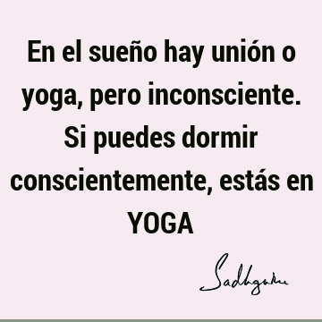 En el sueño hay unión o yoga, pero inconsciente. Si puedes dormir conscientemente, estás en YOGA