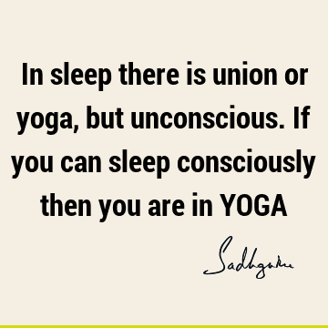 In sleep there is union or yoga, but unconscious. If you can sleep consciously then you are in YOGA