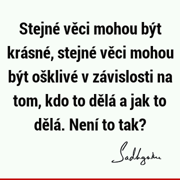 Stejné věci mohou být krásné, stejné věci mohou být ošklivé v závislosti na tom, kdo to dělá a jak to dělá. Není to tak?