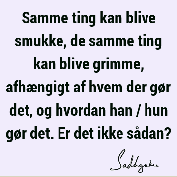 Samme ting kan blive smukke, de samme ting kan blive grimme, afhængigt af hvem der gør det, og hvordan han / hun gør det. Er det ikke sådan?