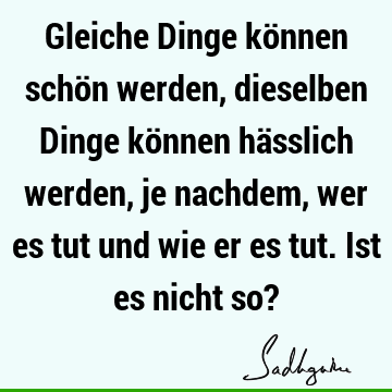 Gleiche Dinge können schön werden, dieselben Dinge können hässlich werden, je nachdem, wer es tut und wie er es tut. Ist es nicht so?