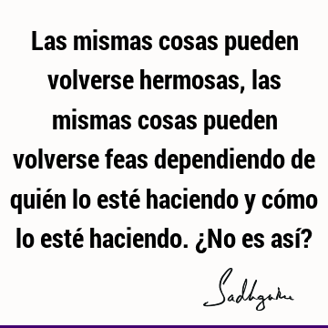 Las mismas cosas pueden volverse hermosas, las mismas cosas pueden volverse feas dependiendo de quién lo esté haciendo y cómo lo esté haciendo. ¿No es así?