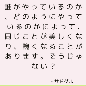 誰がやっているのか、どのようにやっているのかによって、同じことが美しくなり、醜くなることがあります。 そうじゃない？