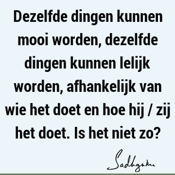 Dezelfde dingen kunnen mooi worden, dezelfde dingen kunnen lelijk worden, afhankelijk van wie het doet en hoe hij / zij het doet. Is het niet zo?