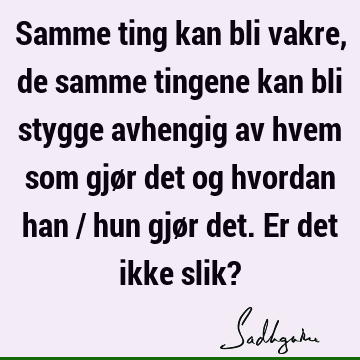 Samme ting kan bli vakre, de samme tingene kan bli stygge avhengig av hvem som gjør det og hvordan han / hun gjør det. Er det ikke slik?