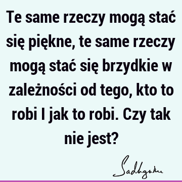 Te same rzeczy mogą stać się piękne, te same rzeczy mogą stać się brzydkie w zależności od tego, kto to robi i jak to robi. Czy tak nie jest?