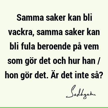 Samma saker kan bli vackra, samma saker kan bli fula beroende på vem som gör det och hur han / hon gör det. Är det inte så?