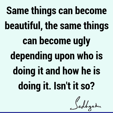 Same things can become beautiful, the same things can become ugly depending upon who is doing it and how he is doing it. Isn