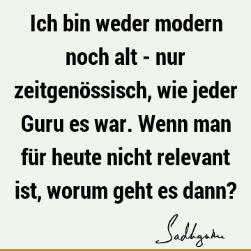 Ich bin weder modern noch alt - nur zeitgenössisch, wie jeder Guru es war. Wenn man für heute nicht relevant ist, worum geht es dann?