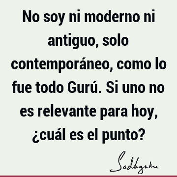 No soy ni moderno ni antiguo, solo contemporáneo, como lo fue todo Gurú. Si uno no es relevante para hoy, ¿cuál es el punto?