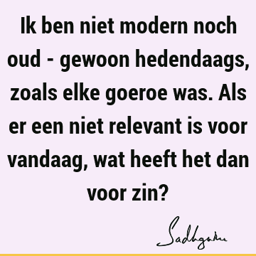 Ik ben niet modern noch oud - gewoon hedendaags, zoals elke goeroe was. Als er een niet relevant is voor vandaag, wat heeft het dan voor zin?