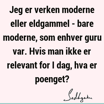 Jeg er verken moderne eller eldgammel - bare moderne, som enhver guru var. Hvis man ikke er relevant for i dag, hva er poenget?