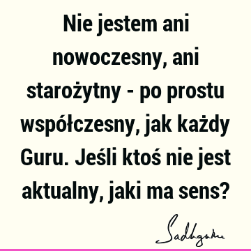 Nie jestem ani nowoczesny, ani starożytny - po prostu współczesny, jak każdy Guru. Jeśli ktoś nie jest aktualny, jaki ma sens?