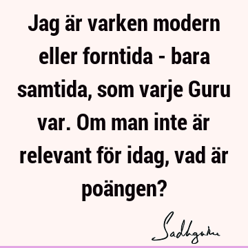 Jag är varken modern eller forntida - bara samtida, som varje Guru var. Om man inte är relevant för idag, vad är poängen?