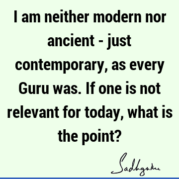 I am neither modern nor ancient - just contemporary, as every Guru was. If one is not relevant for today, what is the point?
